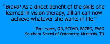 “Bravo! As a direct benefit of the skills she learned in vision therapy, Jillian can now achieve whatever she wants in life.” —Paul Harris, OD, FCOVD, FACBO, FAAO Southern School of Optometry, Memphis, TN 
