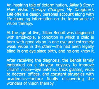 An inspiring tale of determination, Jillian’s Story: How Vision Therapy Changed My Daughter’s Life offers a deeply personal account along with life-changing information on the importance of vision therapy.  At the age of five, Jillian Benoit was diagnosed with amblyopia, a condition in which a child is born with good vision in one eye and extremely weak vision in the other—she had been legally blind in one eye since birth, and no one knew it.  After receiving the diagnosis, the Benoit family embarked on a six-year odyssey to improve Jillian’s vision—eye patches, thick glasses, visits to doctors’ offices, and constant struggles with academics—before finally discovering the wonders of vision therapy. 